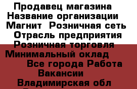 Продавец магазина › Название организации ­ Магнит, Розничная сеть › Отрасль предприятия ­ Розничная торговля › Минимальный оклад ­ 12 000 - Все города Работа » Вакансии   . Владимирская обл.,Вязниковский р-н